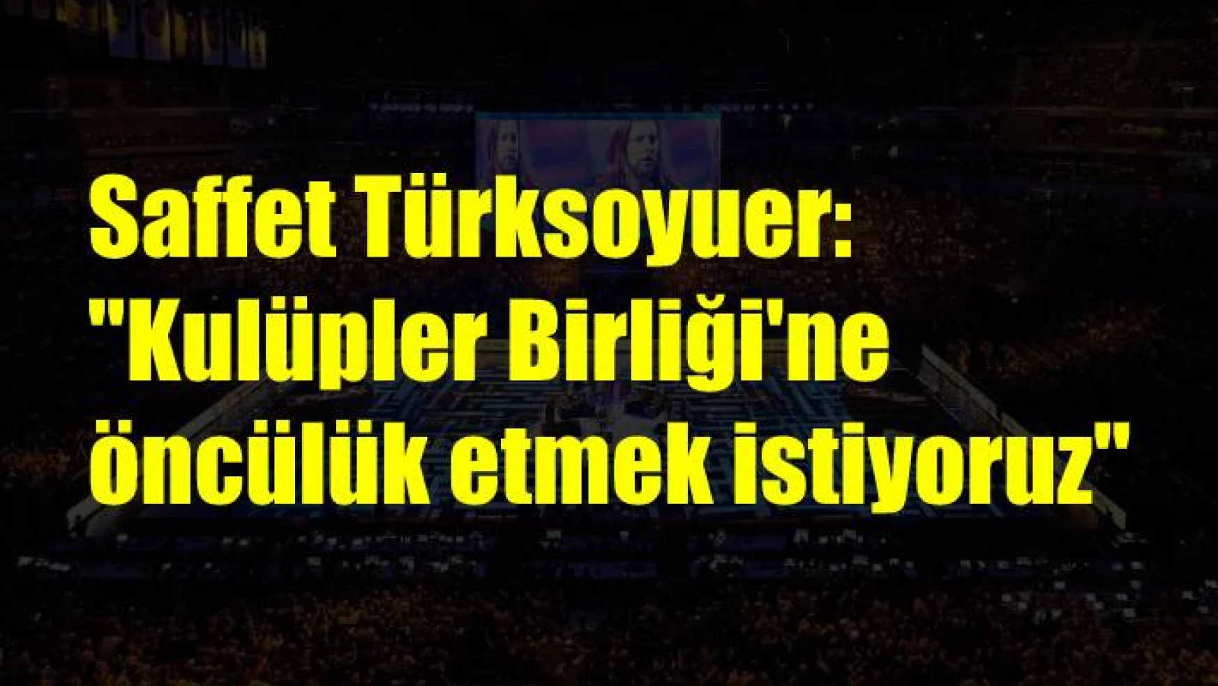 Saffet Türksoyuer: “Kulüpler Birliği’ne öncülük etmek istiyoruz”
